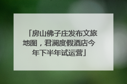 房山佛子庄发布文旅地图，君澜度假酒店今年下半年试运营