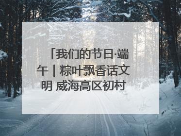 我们的节日·端午｜粽叶飘香话文明 威海高区初村镇端午系列活动亮点纷呈