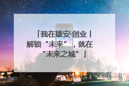 我在雄安·创业丨解锁“未来”，就在“未来之城”