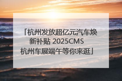 杭州发放超亿元汽车焕新补贴 2025CMS杭州车展端午等你来逛