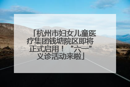 杭州市妇女儿童医疗集团钱塘院区即将正式启用！“六一”义诊活动来啦