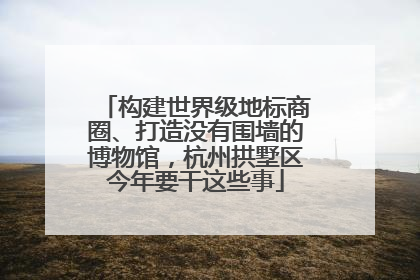 构建世界级地标商圈、打造没有围墙的博物馆，杭州拱墅区今年要干这些事