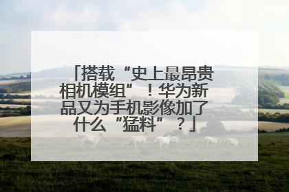 搭载“史上最昂贵相机模组”！华为新品又为手机影像加了什么“猛料”？