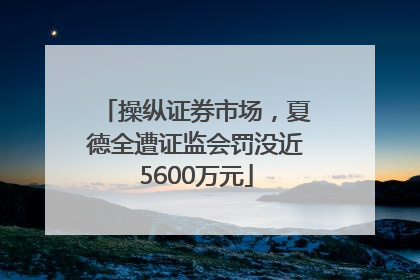 操纵证券市场，夏德全遭证监会罚没近5600万元