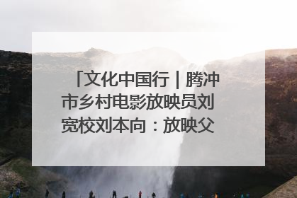 文化中国行｜腾冲市乡村电影放映员刘宽校刘本向：放映父子兵 接力光影梦