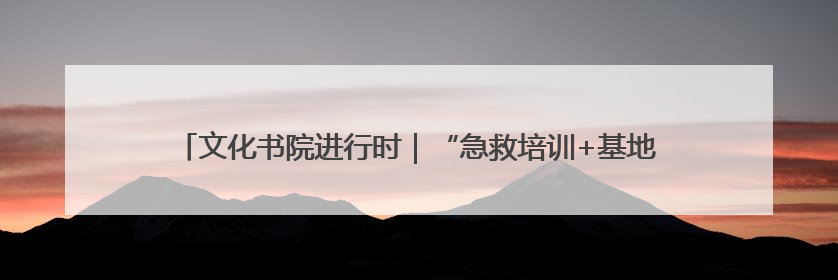 文化书院进行时｜“急救培训+基地研学”！桑家社区筑牢居民健康防线