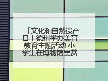 文化和自然遗产日丨德州举办美育教育主题活动 小学生在博物馆里赏文物画文物