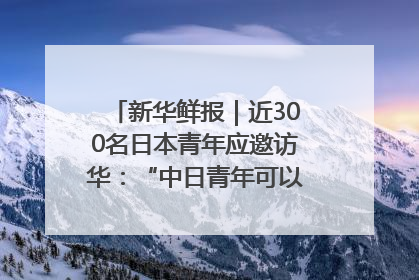 新华鲜报｜近300名日本青年应邀访华：“中日青年可以创造更好的未来”