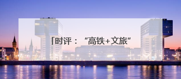时评：“高铁+文旅”，共赴“诗和远方”