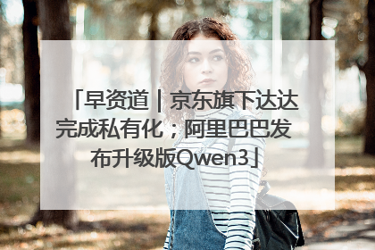 早资道｜京东旗下达达完成私有化；阿里巴巴发布升级版Qwen3