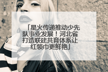 星火传递推动少先队事业发展！河北省打造联建共育体系让红领巾更鲜艳
