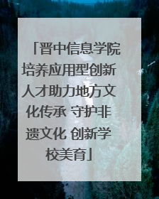 晋中信息学院培养应用型创新人才助力地方文化传承 守护非遗文化 创新学校美育