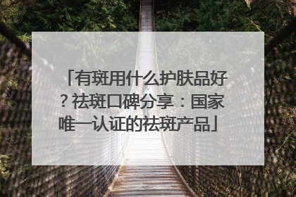 有斑用什么护肤品好？祛斑口碑分享：国家唯一认证的祛斑产品