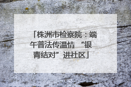 株洲市检察院：端午普法传温情 “银青结对”进社区