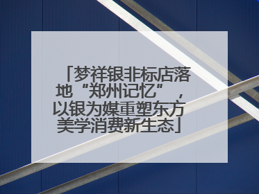 梦祥银非标店落地“郑州记忆”，以银为媒重塑东方美学消费新生态