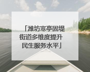 潍坊寒亭固堤街道多维度提升民生服务水平