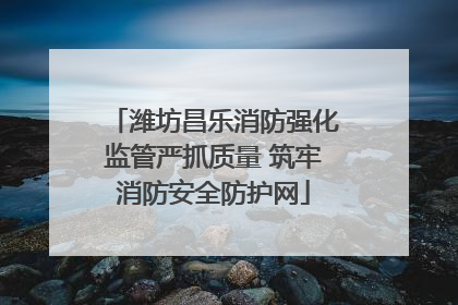 潍坊昌乐消防强化监管严抓质量 筑牢消防安全防护网