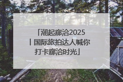 潮起廊洽2025丨国际旅拍达人喊你打卡廊洽时光