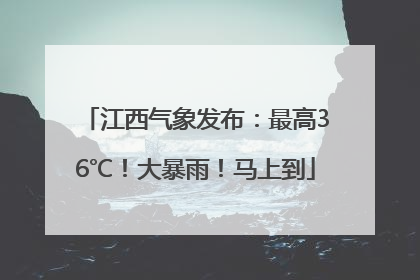 江西气象发布：最高36℃！大暴雨！马上到