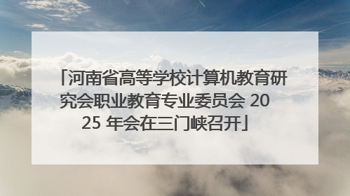 河南省高等学校计算机教育研究会职业教育专业委员会 2025 年会在三门峡召开
