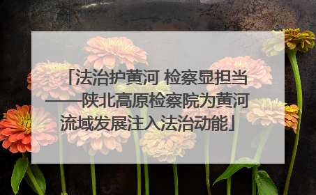 法治护黄河 检察显担当——陕北高原检察院为黄河流域发展注入法治动能