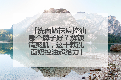 洗面奶祛痘控油哪个牌子好？解锁清爽肌，这十款洗面奶控油超给力