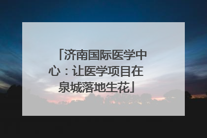 济南国际医学中心：让医学项目在泉城落地生花