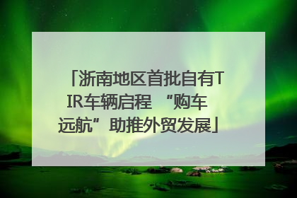 浙南地区首批自有TIR车辆启程 “购车远航”助推外贸发展