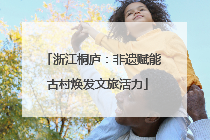 浙江桐庐：非遗赋能古村焕发文旅活力
