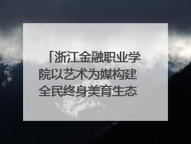 浙江金融职业学院以艺术为媒构建全民终身美育生态——校社联动共谱美育新篇章