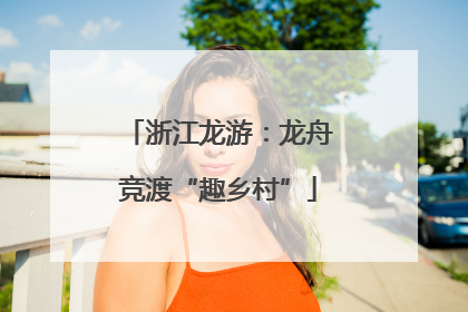 浙江龙游：龙舟竞渡“趣乡村”