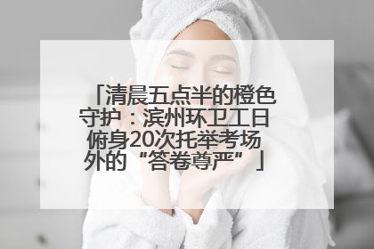 清晨五点半的橙色守护：滨州环卫工日俯身20次托举考场外的“答卷尊严”