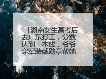 湖南女生高考后去广东打工，分数达到一本线，爷爷穿军装戴勋章帮她看志愿