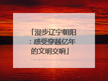 漫步辽宁朝阳：感受穿越亿年的文明交响