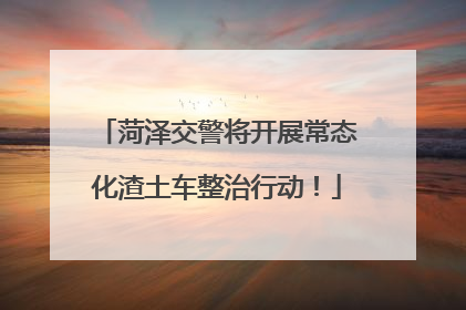 菏泽交警将开展常态化渣土车整治行动！