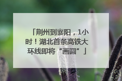 荆州到襄阳，1小时！湖北首条高铁大环线即将“画圆”