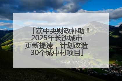 获中央财政补助！2025年长沙城市更新提速，计划改造30个城中村项目