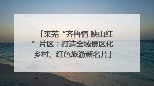 莱芜“齐鲁情 映山红”片区：打造全域景区化乡村、红色旅游新名片