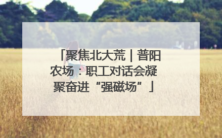 聚焦北大荒｜普阳农场：职工对话会凝聚奋进“强磁场”