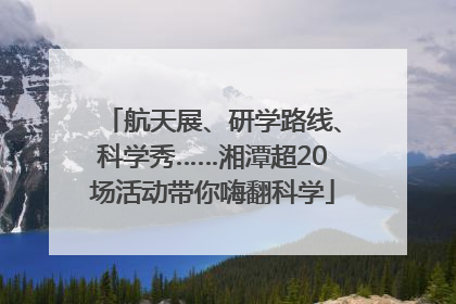 航天展、研学路线、科学秀……湘潭超20场活动带你嗨翻科学