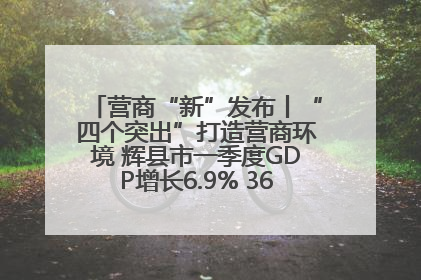 营商“新”发布丨“四个突出”打造营商环境 辉县市一季度GDP增长6.9% 36个重点项目落地