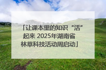 让课本里的知识“活”起来 2025年湖南省林草科技活动周启动