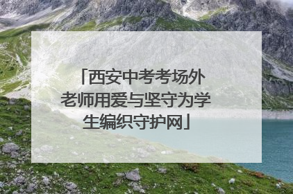 西安中考考场外 老师用爱与坚守为学生编织守护网