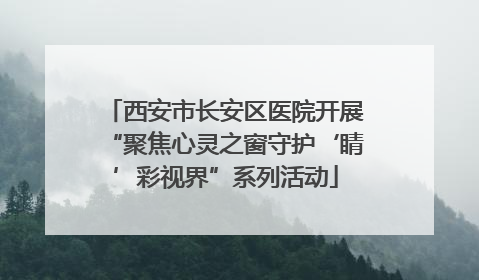 西安市长安区医院开展“聚焦心灵之窗守护‘睛’彩视界”系列活动