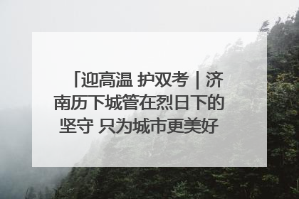迎高温 护双考｜济南历下城管在烈日下的坚守 只为城市更美好 学子更安心
