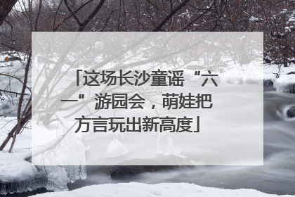 这场长沙童谣“六一”游园会，萌娃把方言玩出新高度