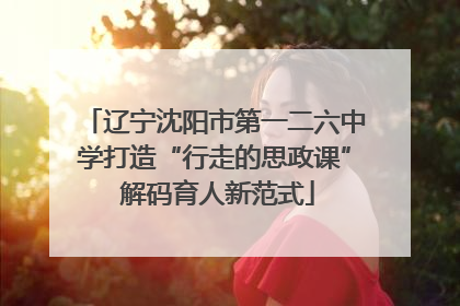 辽宁沈阳市第一二六中学打造“行走的思政课” 解码育人新范式