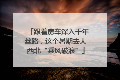跟着房车深入千年丝路，这个暑期去大西北“乘风破浪”