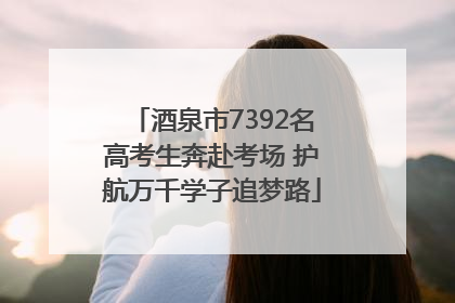 酒泉市7392名高考生奔赴考场 护航万千学子追梦路