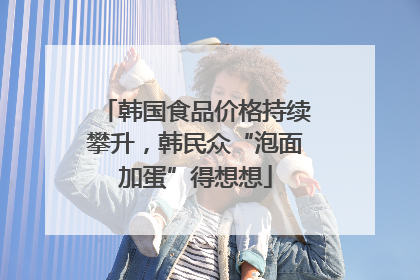 韩国食品价格持续攀升，韩民众“泡面加蛋”得想想